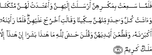 فَلَمَّا سَمِعَتْ بِمَكْرِهِنَّ أَرْسَلَتْ إِلَيْهِنَّ وَأَعْتَدَتْ لَهُنَّ مُتَّكَأً وَآتَتْ كُلَّ وَاحِدَةٍ مِنْهُنَّ سِكِّينًا وَقَالَتِ اخْرُجْ عَلَيْهِنَّ ۖ فَلَمَّا رَأَيْنَهُ أَكْبَرْنَهُ وَقَطَّعْنَ أَيْدِيَهُنَّ وَقُلْنَ حَاشَ لِلَّهِ مَا هَٰذَا بَشَرًا إِنْ هَٰذَا إِلَّا مَلَكٌ كَرِيمٌ