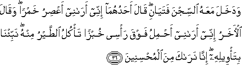 وَدَخَلَ مَعَهُ السِّجْنَ فَتَيَانِ ۖ قَالَ أَحَدُهُمَا إِنِّي أَرَانِي أَعْصِرُ خَمْرًا ۖ وَقَالَ الْآخَرُ إِنِّي أَرَانِي أَحْمِلُ فَوْقَ رَأْسِي خُبْزًا تَأْكُلُ الطَّيْرُ مِنْهُ ۖ نَبِّئْنَا بِتَأْوِيلِهِ ۖ إِنَّا نَرَاكَ مِنَ الْمُحْسِنِينَ