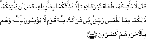 قَالَ لَا يَأْتِيكُمَا طَعَامٌ تُرْزَقَانِهِ إِلَّا نَبَّأْتُكُمَا بِتَأْوِيلِهِ قَبْلَ أَنْ يَأْتِيَكُمَا ۚ ذَٰلِكُمَا مِمَّا عَلَّمَنِي رَبِّي ۚ إِنِّي تَرَكْتُ مِلَّةَ قَوْمٍ لَا يُؤْمِنُونَ بِاللَّهِ وَهُمْ بِالْآخِرَةِ هُمْ كَافِرُونَ