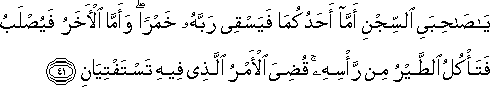 يَا صَاحِبَيِ السِّجْنِ أَمَّا أَحَدُكُمَا فَيَسْقِي رَبَّهُ خَمْرًا ۖ وَأَمَّا الْآخَرُ فَيُصْلَبُ فَتَأْكُلُ الطَّيْرُ مِنْ رَأْسِهِ ۚ قُضِيَ الْأَمْرُ الَّذِي فِيهِ تَسْتَفْتِيَانِ