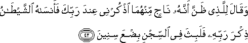 وَقَالَ لِلَّذِي ظَنَّ أَنَّهُ نَاجٍ مِنْهُمَا اذْكُرْنِي عِنْدَ رَبِّكَ فَأَنْسَاهُ الشَّيْطَانُ ذِكْرَ رَبِّهِ فَلَبِثَ فِي السِّجْنِ بِضْعَ سِنِينَ