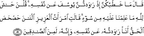 قَالَ مَا خَطْبُكُنَّ إِذْ رَاوَدْتُنَّ يُوسُفَ عَنْ نَفْسِهِ ۚ قُلْنَ حَاشَ لِلَّهِ مَا عَلِمْنَا عَلَيْهِ مِنْ سُوءٍ ۚ قَالَتِ امْرَأَتُ الْعَزِيزِ الْآنَ حَصْحَصَ الْحَقُّ أَنَا رَاوَدْتُهُ عَنْ نَفْسِهِ وَإِنَّهُ لَمِنَ الصَّادِقِينَ