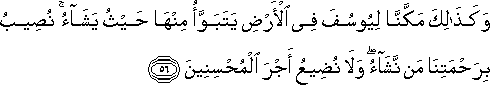 وَكَذَٰلِكَ مَكَّنَّا لِيُوسُفَ فِي الْأَرْضِ يَتَبَوَّأُ مِنْهَا حَيْثُ يَشَاءُ ۚ نُصِيبُ بِرَحْمَتِنَا مَنْ نَشَاءُ ۖ وَلَا نُضِيعُ أَجْرَ الْمُحْسِنِينَ