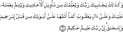 وَكَذَٰلِكَ يَجْتَبِيكَ رَبُّكَ وَيُعَلِّمُكَ مِنْ تَأْوِيلِ الْأَحَادِيثِ وَيُتِمُّ نِعْمَتَهُ عَلَيْكَ وَعَلَىٰ آلِ يَعْقُوبَ كَمَا أَتَمَّهَا عَلَىٰ أَبَوَيْكَ مِنْ قَبْلُ إِبْرَاهِيمَ وَإِسْحَاقَ ۚ إِنَّ رَبَّكَ عَلِيمٌ حَكِيمٌ