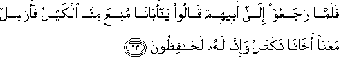 فَلَمَّا رَجَعُوا إِلَىٰ أَبِيهِمْ قَالُوا يَا أَبَانَا مُنِعَ مِنَّا الْكَيْلُ فَأَرْسِلْ مَعَنَا أَخَانَا نَكْتَلْ وَإِنَّا لَهُ لَحَافِظُونَ