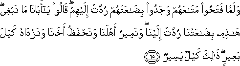 وَلَمَّا فَتَحُوا مَتَاعَهُمْ وَجَدُوا بِضَاعَتَهُمْ رُدَّتْ إِلَيْهِمْ ۖ قَالُوا يَا أَبَانَا مَا نَبْغِي ۖ هَٰذِهِ بِضَاعَتُنَا رُدَّتْ إِلَيْنَا ۖ وَنَمِيرُ أَهْلَنَا وَنَحْفَظُ أَخَانَا وَنَزْدَادُ كَيْلَ بَعِيرٍ ۖ ذَٰلِكَ كَيْلٌ يَسِيرٌ