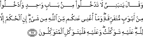 وَقَالَ يَا بَنِيَّ لَا تَدْخُلُوا مِنْ بَابٍ وَاحِدٍ وَادْخُلُوا مِنْ أَبْوَابٍ مُتَفَرِّقَةٍ ۖ وَمَا أُغْنِي عَنْكُمْ مِنَ اللَّهِ مِنْ شَيْءٍ ۖ إِنِ الْحُكْمُ إِلَّا لِلَّهِ ۖ عَلَيْهِ تَوَكَّلْتُ ۖ وَعَلَيْهِ فَلْيَتَوَكَّلِ الْمُتَوَكِّلُونَ