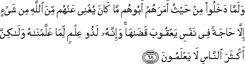 وَلَمَّا دَخَلُوا مِنْ حَيْثُ أَمَرَهُمْ أَبُوهُمْ مَا كَانَ يُغْنِي عَنْهُمْ مِنَ اللَّهِ مِنْ شَيْءٍ إِلَّا حَاجَةً فِي نَفْسِ يَعْقُوبَ قَضَاهَا ۚ وَإِنَّهُ لَذُو عِلْمٍ لِمَا عَلَّمْنَاهُ وَلَٰكِنَّ أَكْثَرَ النَّاسِ لَا يَعْلَمُونَ