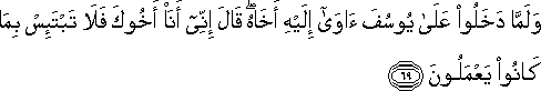 وَلَمَّا دَخَلُوا عَلَىٰ يُوسُفَ آوَىٰ إِلَيْهِ أَخَاهُ ۖ قَالَ إِنِّي أَنَا أَخُوكَ فَلَا تَبْتَئِسْ بِمَا كَانُوا يَعْمَلُونَ