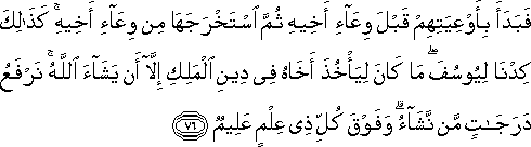 فَبَدَأَ بِأَوْعِيَتِهِمْ قَبْلَ وِعَاءِ أَخِيهِ ثُمَّ اسْتَخْرَجَهَا مِنْ وِعَاءِ أَخِيهِ ۚ كَذَٰلِكَ كِدْنَا لِيُوسُفَ ۖ مَا كَانَ لِيَأْخُذَ أَخَاهُ فِي دِينِ الْمَلِكِ إِلَّا أَنْ يَشَاءَ اللَّهُ ۚ نَرْفَعُ دَرَجَاتٍ مَنْ نَشَاءُ ۗ وَفَوْقَ كُلِّ ذِي عِلْمٍ عَلِيمٌ