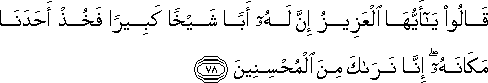 قَالُوا يَا أَيُّهَا الْعَزِيزُ إِنَّ لَهُ أَبًا شَيْخًا كَبِيرًا فَخُذْ أَحَدَنَا مَكَانَهُ ۖ إِنَّا نَرَاكَ مِنَ الْمُحْسِنِينَ