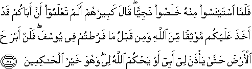 فَلَمَّا اسْتَيْأَسُوا مِنْهُ خَلَصُوا نَجِيًّا ۖ قَالَ كَبِيرُهُمْ أَلَمْ تَعْلَمُوا أَنَّ أَبَاكُمْ قَدْ أَخَذَ عَلَيْكُمْ مَوْثِقًا مِنَ اللَّهِ وَمِنْ قَبْلُ مَا فَرَّطْتُمْ فِي يُوسُفَ ۖ فَلَنْ أَبْرَحَ الْأَرْضَ حَتَّىٰ يَأْذَنَ لِي أَبِي أَوْ يَحْكُمَ اللَّهُ لِي ۖ وَهُوَ خَيْرُ الْحَاكِمِينَ