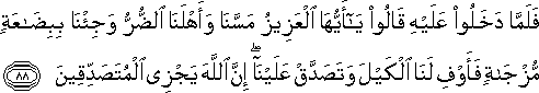 فَلَمَّا دَخَلُوا عَلَيْهِ قَالُوا يَا أَيُّهَا الْعَزِيزُ مَسَّنَا وَأَهْلَنَا الضُّرُّ وَجِئْنَا بِبِضَاعَةٍ مُزْجَاةٍ فَأَوْفِ لَنَا الْكَيْلَ وَتَصَدَّقْ عَلَيْنَا ۖ إِنَّ اللَّهَ يَجْزِي الْمُتَصَدِّقِينَ