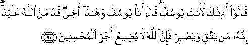 قَالُوا أَإِنَّكَ لَأَنْتَ يُوسُفُ ۖ قَالَ أَنَا يُوسُفُ وَهَٰذَا أَخِي ۖ قَدْ مَنَّ اللَّهُ عَلَيْنَا ۖ إِنَّهُ مَنْ يَتَّقِ وَيَصْبِرْ فَإِنَّ اللَّهَ لَا يُضِيعُ أَجْرَ الْمُحْسِنِينَ