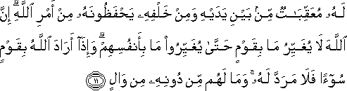 لَهُ مُعَقِّبَاتٌ مِنْ بَيْنِ يَدَيْهِ وَمِنْ خَلْفِهِ يَحْفَظُونَهُ مِنْ أَمْرِ اللَّهِ ۗ إِنَّ اللَّهَ لَا يُغَيِّرُ مَا بِقَوْمٍ حَتَّىٰ يُغَيِّرُوا مَا بِأَنْفُسِهِمْ ۗ وَإِذَا أَرَادَ اللَّهُ بِقَوْمٍ سُوءًا فَلَا مَرَدَّ لَهُ ۚ وَمَا لَهُمْ مِنْ دُونِهِ مِنْ وَالٍ