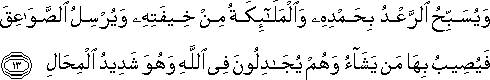 وَيُسَبِّحُ الرَّعْدُ بِحَمْدِهِ وَالْمَلَائِكَةُ مِنْ خِيفَتِهِ وَيُرْسِلُ الصَّوَاعِقَ فَيُصِيبُ بِهَا مَنْ يَشَاءُ وَهُمْ يُجَادِلُونَ فِي اللَّهِ وَهُوَ شَدِيدُ الْمِحَالِ