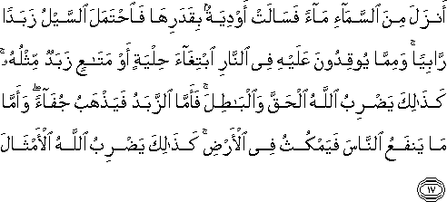 أَنْزَلَ مِنَ السَّمَاءِ مَاءً فَسَالَتْ أَوْدِيَةٌ بِقَدَرِهَا فَاحْتَمَلَ السَّيْلُ زَبَدًا رَابِيًا ۚ وَمِمَّا يُوقِدُونَ عَلَيْهِ فِي النَّارِ ابْتِغَاءَ حِلْيَةٍ أَوْ مَتَاعٍ زَبَدٌ مِثْلُهُ ۚ كَذَٰلِكَ يَضْرِبُ اللَّهُ الْحَقَّ وَالْبَاطِلَ ۚ فَأَمَّا الزَّبَدُ فَيَذْهَبُ جُفَاءً ۖ وَأَمَّا مَا يَنْفَعُ النَّاسَ فَيَمْكُثُ فِي الْأَرْضِ ۚ كَذَٰلِكَ يَضْرِبُ اللَّهُ الْأَمْثَالَ