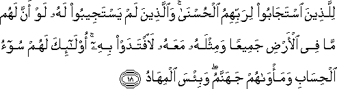 لِلَّذِينَ اسْتَجَابُوا لِرَبِّهِمُ الْحُسْنَىٰ ۚ وَالَّذِينَ لَمْ يَسْتَجِيبُوا لَهُ لَوْ أَنَّ لَهُمْ مَا فِي الْأَرْضِ جَمِيعًا وَمِثْلَهُ مَعَهُ لَافْتَدَوْا بِهِ ۚ أُولَٰئِكَ لَهُمْ سُوءُ الْحِسَابِ وَمَأْوَاهُمْ جَهَنَّمُ ۖ وَبِئْسَ الْمِهَادُ