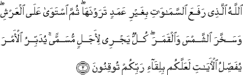 اللَّهُ الَّذِي رَفَعَ السَّمَاوَاتِ بِغَيْرِ عَمَدٍ تَرَوْنَهَا ۖ ثُمَّ اسْتَوَىٰ عَلَى الْعَرْشِ ۖ وَسَخَّرَ الشَّمْسَ وَالْقَمَرَ ۖ كُلٌّ يَجْرِي لِأَجَلٍ مُسَمًّى ۚ يُدَبِّرُ الْأَمْرَ يُفَصِّلُ الْآيَاتِ لَعَلَّكُمْ بِلِقَاءِ رَبِّكُمْ تُوقِنُونَ