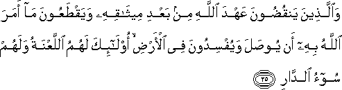 وَالَّذِينَ يَنْقُضُونَ عَهْدَ اللَّهِ مِنْ بَعْدِ مِيثَاقِهِ وَيَقْطَعُونَ مَا أَمَرَ اللَّهُ بِهِ أَنْ يُوصَلَ وَيُفْسِدُونَ فِي الْأَرْضِ ۙ أُولَٰئِكَ لَهُمُ اللَّعْنَةُ وَلَهُمْ سُوءُ الدَّارِ