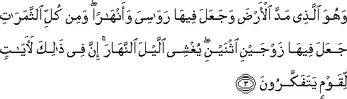 وَهُوَ الَّذِي مَدَّ الْأَرْضَ وَجَعَلَ فِيهَا رَوَاسِيَ وَأَنْهَارًا ۖ وَمِنْ كُلِّ الثَّمَرَاتِ جَعَلَ فِيهَا زَوْجَيْنِ اثْنَيْنِ ۖ يُغْشِي اللَّيْلَ النَّهَارَ ۚ إِنَّ فِي ذَٰلِكَ لَآيَاتٍ لِقَوْمٍ يَتَفَكَّرُونَ