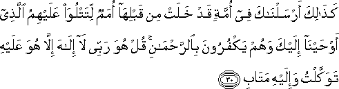 كَذَٰلِكَ أَرْسَلْنَاكَ فِي أُمَّةٍ قَدْ خَلَتْ مِنْ قَبْلِهَا أُمَمٌ لِتَتْلُوَ عَلَيْهِمُ الَّذِي أَوْحَيْنَا إِلَيْكَ وَهُمْ يَكْفُرُونَ بِالرَّحْمَٰنِ ۚ قُلْ هُوَ رَبِّي لَا إِلَٰهَ إِلَّا هُوَ عَلَيْهِ تَوَكَّلْتُ وَإِلَيْهِ مَتَابِ