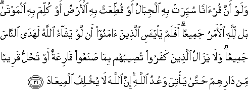 وَلَوْ أَنَّ قُرْآنًا سُيِّرَتْ بِهِ الْجِبَالُ أَوْ قُطِّعَتْ بِهِ الْأَرْضُ أَوْ كُلِّمَ بِهِ الْمَوْتَىٰ ۗ بَلْ لِلَّهِ الْأَمْرُ جَمِيعًا ۗ أَفَلَمْ يَيْأَسِ الَّذِينَ آمَنُوا أَنْ لَوْ يَشَاءُ اللَّهُ لَهَدَى النَّاسَ جَمِيعًا ۗ وَلَا يَزَالُ الَّذِينَ كَفَرُوا تُصِيبُهُمْ بِمَا صَنَعُوا قَارِعَةٌ أَوْ تَحُلُّ قَرِيبًا مِنْ دَارِهِمْ حَتَّىٰ يَأْتِيَ وَعْدُ اللَّهِ ۚ إِنَّ اللَّهَ لَا يُخْلِفُ الْمِيعَادَ