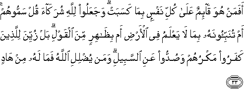 أَفَمَنْ هُوَ قَائِمٌ عَلَىٰ كُلِّ نَفْسٍ بِمَا كَسَبَتْ ۗ وَجَعَلُوا لِلَّهِ شُرَكَاءَ قُلْ سَمُّوهُمْ ۚ أَمْ تُنَبِّئُونَهُ بِمَا لَا يَعْلَمُ فِي الْأَرْضِ أَمْ بِظَاهِرٍ مِنَ الْقَوْلِ ۗ بَلْ زُيِّنَ لِلَّذِينَ كَفَرُوا مَكْرُهُمْ وَصُدُّوا عَنِ السَّبِيلِ ۗ وَمَنْ يُضْلِلِ اللَّهُ فَمَا لَهُ مِنْ هَادٍ