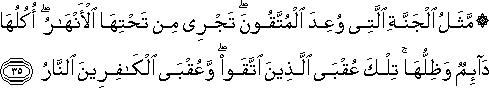 مَثَلُ الْجَنَّةِ الَّتِي وُعِدَ الْمُتَّقُونَ ۖ تَجْرِي مِنْ تَحْتِهَا الْأَنْهَارُ ۖ أُكُلُهَا دَائِمٌ وَظِلُّهَا ۚ تِلْكَ عُقْبَى الَّذِينَ اتَّقَوْا ۖ وَعُقْبَى الْكَافِرِينَ النَّارُ مَثَلُ الْجَنَّةِ الَّتِي وُعِدَ الْمُتَّقُونَ ۖ تَجْرِي مِنْ تَحْتِهَا الْأَنْهَارُ ۖ أُكُلُهَا دَائِمٌ وَظِلُّهَا ۚ تِلْكَ عُقْبَى الَّذِينَ اتَّقَوْا ۖ وَعُقْبَى الْكَافِرِينَ النَّارُ
