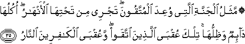 مَثَلُ الْجَنَّةِ الَّتِي وُعِدَ الْمُتَّقُونَ ۖ تَجْرِي مِنْ تَحْتِهَا الْأَنْهَارُ ۖ أُكُلُهَا دَائِمٌ وَظِلُّهَا ۚ تِلْكَ عُقْبَى الَّذِينَ اتَّقَوْا ۖ وَعُقْبَى الْكَافِرِينَ النَّارُ