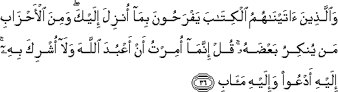 وَالَّذِينَ آتَيْنَاهُمُ الْكِتَابَ يَفْرَحُونَ بِمَا أُنْزِلَ إِلَيْكَ ۖ وَمِنَ الْأَحْزَابِ مَنْ يُنْكِرُ بَعْضَهُ ۚ قُلْ إِنَّمَا أُمِرْتُ أَنْ أَعْبُدَ اللَّهَ وَلَا أُشْرِكَ بِهِ ۚ إِلَيْهِ أَدْعُو وَإِلَيْهِ مَآبِ