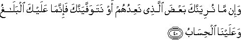 وَإِنْ مَا نُرِيَنَّكَ بَعْضَ الَّذِي نَعِدُهُمْ أَوْ نَتَوَفَّيَنَّكَ فَإِنَّمَا عَلَيْكَ الْبَلَاغُ وَعَلَيْنَا الْحِسَابُ