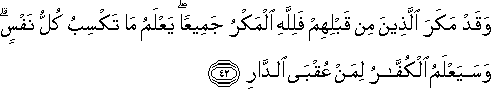 وَقَدْ مَكَرَ الَّذِينَ مِنْ قَبْلِهِمْ فَلِلَّهِ الْمَكْرُ جَمِيعًا ۖ يَعْلَمُ مَا تَكْسِبُ كُلُّ نَفْسٍ ۗ وَسَيَعْلَمُ الْكُفَّارُ لِمَنْ عُقْبَى الدَّارِ