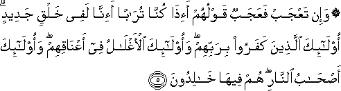 وَإِنْ تَعْجَبْ فَعَجَبٌ قَوْلُهُمْ أَإِذَا كُنَّا تُرَابًا أَإِنَّا لَفِي خَلْقٍ جَدِيدٍ ۗ أُولَٰئِكَ الَّذِينَ كَفَرُوا بِرَبِّهِمْ ۖ وَأُولَٰئِكَ الْأَغْلَالُ فِي أَعْنَاقِهِمْ ۖ وَأُولَٰئِكَ أَصْحَابُ النَّارِ ۖ هُمْ فِيهَا خَالِدُونَ