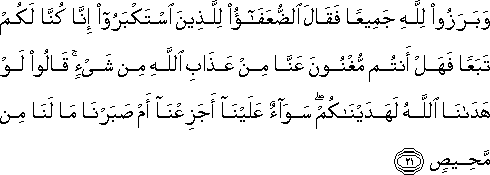 وَبَرَزُوا لِلَّهِ جَمِيعًا فَقَالَ الضُّعَفَاءُ لِلَّذِينَ اسْتَكْبَرُوا إِنَّا كُنَّا لَكُمْ تَبَعًا فَهَلْ أَنْتُمْ مُغْنُونَ عَنَّا مِنْ عَذَابِ اللَّهِ مِنْ شَيْءٍ ۚ قَالُوا لَوْ هَدَانَا اللَّهُ لَهَدَيْنَاكُمْ ۖ سَوَاءٌ عَلَيْنَا أَجَزِعْنَا أَمْ صَبَرْنَا مَا لَنَا مِنْ مَحِيصٍ