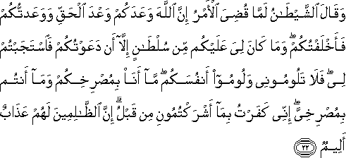 وَقَالَ الشَّيْطَانُ لَمَّا قُضِيَ الْأَمْرُ إِنَّ اللَّهَ وَعَدَكُمْ وَعْدَ الْحَقِّ وَوَعَدْتُكُمْ فَأَخْلَفْتُكُمْ ۖ وَمَا كَانَ لِيَ عَلَيْكُمْ مِنْ سُلْطَانٍ إِلَّا أَنْ دَعَوْتُكُمْ فَاسْتَجَبْتُمْ لِي ۖ فَلَا تَلُومُونِي وَلُومُوا أَنْفُسَكُمْ ۖ مَا أَنَا بِمُصْرِخِكُمْ وَمَا أَنْتُمْ بِمُصْرِخِيَّ ۖ إِنِّي كَفَرْتُ بِمَا أَشْرَكْتُمُونِ مِنْ قَبْلُ ۗ إِنَّ الظَّالِمِينَ لَهُمْ عَذَابٌ أَلِيمٌ وَقَالَ الشَّيْطَانُ لَمَّا قُضِيَ الْأَمْرُ إِنَّ اللَّهَ وَعَدَكُمْ وَعْدَ الْحَقِّ وَوَعَدْتُكُمْ فَأَخْلَفْتُكُمْ ۖ وَمَا كَانَ لِيَ عَلَيْكُمْ مِنْ سُلْطَانٍ إِلَّا أَنْ دَعَوْتُكُمْ فَاسْتَجَبْتُمْ لِي ۖ فَلَا تَلُومُونِي وَلُومُوا أَنْفُسَكُمْ ۖ مَا أَنَا بِمُصْرِخِكُمْ وَمَا أَنْتُمْ بِمُصْرِخِيَّ ۖ إِنِّي كَفَرْتُ بِمَا أَشْرَكْتُمُونِ مِنْ قَبْلُ ۗ إِنَّ الظَّالِمِينَ لَهُمْ عَذَابٌ أَلِيمٌ