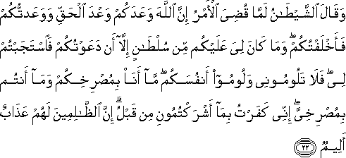 وَقَالَ الشَّيْطَانُ لَمَّا قُضِيَ الْأَمْرُ إِنَّ اللَّهَ وَعَدَكُمْ وَعْدَ الْحَقِّ وَوَعَدْتُكُمْ فَأَخْلَفْتُكُمْ ۖ وَمَا كَانَ لِيَ عَلَيْكُمْ مِنْ سُلْطَانٍ إِلَّا أَنْ دَعَوْتُكُمْ فَاسْتَجَبْتُمْ لِي ۖ فَلَا تَلُومُونِي وَلُومُوا أَنْفُسَكُمْ ۖ مَا أَنَا بِمُصْرِخِكُمْ وَمَا أَنْتُمْ بِمُصْرِخِيَّ ۖ إِنِّي كَفَرْتُ بِمَا أَشْرَكْتُمُونِ مِنْ قَبْلُ ۗ إِنَّ الظَّالِمِينَ لَهُمْ عَذَابٌ أَلِيمٌ