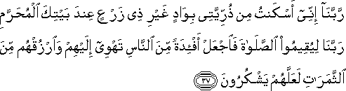 رَبَّنَا إِنِّي أَسْكَنْتُ مِنْ ذُرِّيَّتِي بِوَادٍ غَيْرِ ذِي زَرْعٍ عِنْدَ بَيْتِكَ الْمُحَرَّمِ رَبَّنَا لِيُقِيمُوا الصَّلَاةَ فَاجْعَلْ أَفْئِدَةً مِنَ النَّاسِ تَهْوِي إِلَيْهِمْ وَارْزُقْهُمْ مِنَ الثَّمَرَاتِ لَعَلَّهُمْ يَشْكُرُونَ