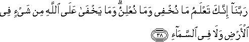 رَبَّنَا إِنَّكَ تَعْلَمُ مَا نُخْفِي وَمَا نُعْلِنُ ۗ وَمَا يَخْفَىٰ عَلَى اللَّهِ مِنْ شَيْءٍ فِي الْأَرْضِ وَلَا فِي السَّمَاءِ