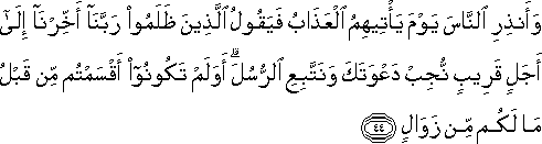 وَأَنْذِرِ النَّاسَ يَوْمَ يَأْتِيهِمُ الْعَذَابُ فَيَقُولُ الَّذِينَ ظَلَمُوا رَبَّنَا أَخِّرْنَا إِلَىٰ أَجَلٍ قَرِيبٍ نُجِبْ دَعْوَتَكَ وَنَتَّبِعِ الرُّسُلَ ۗ أَوَلَمْ تَكُونُوا أَقْسَمْتُمْ مِنْ قَبْلُ مَا لَكُمْ مِنْ زَوَالٍ