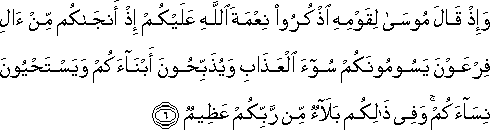 وَإِذْ قَالَ مُوسَىٰ لِقَوْمِهِ اذْكُرُوا نِعْمَةَ اللَّهِ عَلَيْكُمْ إِذْ أَنْجَاكُمْ مِنْ آلِ فِرْعَوْنَ يَسُومُونَكُمْ سُوءَ الْعَذَابِ وَيُذَبِّحُونَ أَبْنَاءَكُمْ وَيَسْتَحْيُونَ نِسَاءَكُمْ ۚ وَفِي ذَٰلِكُمْ بَلَاءٌ مِنْ رَبِّكُمْ عَظِيمٌ