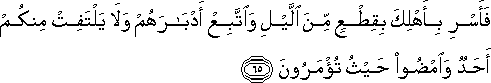 فَأَسْرِ بِأَهْلِكَ بِقِطْعٍ مِنَ اللَّيْلِ وَاتَّبِعْ أَدْبَارَهُمْ وَلَا يَلْتَفِتْ مِنْكُمْ أَحَدٌ وَامْضُوا حَيْثُ تُؤْمَرُونَ