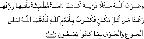 وَضَرَبَ اللَّهُ مَثَلًا قَرْيَةً كَانَتْ آمِنَةً مُطْمَئِنَّةً يَأْتِيهَا رِزْقُهَا رَغَدًا مِنْ كُلِّ مَكَانٍ فَكَفَرَتْ بِأَنْعُمِ اللَّهِ فَأَذَاقَهَا اللَّهُ لِبَاسَ الْجُوعِ وَالْخَوْفِ بِمَا كَانُوا يَصْنَعُونَ