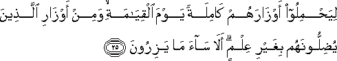 لِيَحْمِلُوا أَوْزَارَهُمْ كَامِلَةً يَوْمَ الْقِيَامَةِ ۙ وَمِنْ أَوْزَارِ الَّذِينَ يُضِلُّونَهُمْ بِغَيْرِ عِلْمٍ ۗ أَلَا سَاءَ مَا يَزِرُونَ