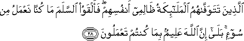 الَّذِينَ تَتَوَفَّاهُمُ الْمَلَائِكَةُ ظَالِمِي أَنْفُسِهِمْ ۖ فَأَلْقَوُا السَّلَمَ مَا كُنَّا نَعْمَلُ مِنْ سُوءٍ ۚ بَلَىٰ إِنَّ اللَّهَ عَلِيمٌ بِمَا كُنْتُمْ تَعْمَلُونَ الَّذِينَ تَتَوَفَّاهُمُ الْمَلَائِكَةُ ظَالِمِي أَنْفُسِهِمْ ۖ فَأَلْقَوُا السَّلَمَ مَا كُنَّا نَعْمَلُ مِنْ سُوءٍ ۚ بَلَىٰ إِنَّ اللَّهَ عَلِيمٌ بِمَا كُنْتُمْ تَعْمَلُونَ