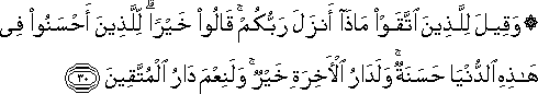 وَقِيلَ لِلَّذِينَ اتَّقَوْا مَاذَا أَنْزَلَ رَبُّكُمْ ۚ قَالُوا خَيْرًا ۗ لِلَّذِينَ أَحْسَنُوا فِي هَٰذِهِ الدُّنْيَا حَسَنَةٌ ۚ وَلَدَارُ الْآخِرَةِ خَيْرٌ ۚ وَلَنِعْمَ دَارُ الْمُتَّقِينَ