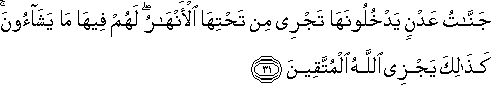 جَنَّاتُ عَدْنٍ يَدْخُلُونَهَا تَجْرِي مِنْ تَحْتِهَا الْأَنْهَارُ ۖ لَهُمْ فِيهَا مَا يَشَاءُونَ ۚ كَذَٰلِكَ يَجْزِي اللَّهُ الْمُتَّقِينَ جَنَّاتُ عَدْنٍ يَدْخُلُونَهَا تَجْرِي مِنْ تَحْتِهَا الْأَنْهَارُ ۖ لَهُمْ فِيهَا مَا يَشَاءُونَ ۚ كَذَٰلِكَ يَجْزِي اللَّهُ الْمُتَّقِينَ