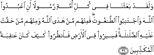 وَلَقَدْ بَعَثْنَا فِي كُلِّ أُمَّةٍ رَسُولًا أَنِ اعْبُدُوا اللَّهَ وَاجْتَنِبُوا الطَّاغُوتَ ۖ فَمِنْهُمْ مَنْ هَدَى اللَّهُ وَمِنْهُمْ مَنْ حَقَّتْ عَلَيْهِ الضَّلَالَةُ ۚ فَسِيرُوا فِي الْأَرْضِ فَانْظُرُوا كَيْفَ كَانَ عَاقِبَةُ الْمُكَذِّبِينَ