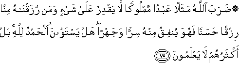 ضَرَبَ اللَّهُ مَثَلًا عَبْدًا مَمْلُوكًا لَا يَقْدِرُ عَلَىٰ شَيْءٍ وَمَنْ رَزَقْنَاهُ مِنَّا رِزْقًا حَسَنًا فَهُوَ يُنْفِقُ مِنْهُ سِرًّا وَجَهْرًا ۖ هَلْ يَسْتَوُونَ ۚ الْحَمْدُ لِلَّهِ ۚ بَلْ أَكْثَرُهُمْ لَا يَعْلَمُونَ