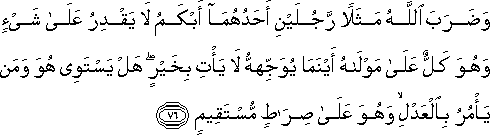 وَضَرَبَ اللَّهُ مَثَلًا رَجُلَيْنِ أَحَدُهُمَا أَبْكَمُ لَا يَقْدِرُ عَلَىٰ شَيْءٍ وَهُوَ كَلٌّ عَلَىٰ مَوْلَاهُ أَيْنَمَا يُوَجِّهْهُ لَا يَأْتِ بِخَيْرٍ ۖ هَلْ يَسْتَوِي هُوَ وَمَنْ يَأْمُرُ بِالْعَدْلِ ۙ وَهُوَ عَلَىٰ صِرَاطٍ مُسْتَقِيمٍ